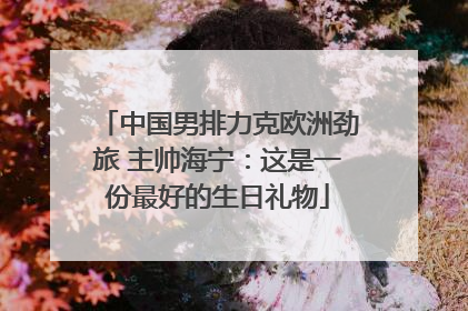 中国男排力克欧洲劲旅 主帅海宁：这是一份最好的生日礼物