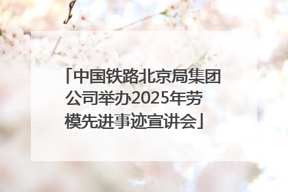 中国铁路北京局集团公司举办2025年劳模先进事迹宣讲会