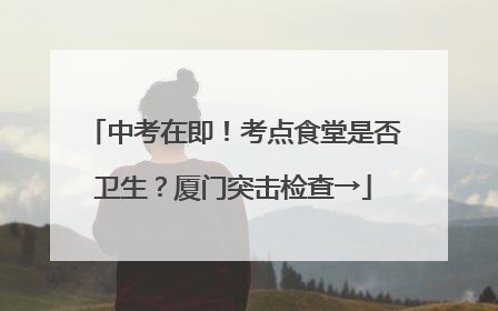 中考在即！考点食堂是否卫生？厦门突击检查→