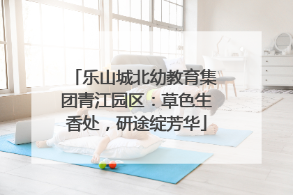 乐山城北幼教育集团青江园区：草色生香处，研途绽芳华