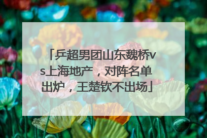 乒超男团山东魏桥vs上海地产，对阵名单出炉，王楚钦不出场