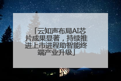 云知声布局AI芯片成果显著，持续推进上市进程助智能终端产业升级