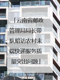 云南省邮政管理局局长带队暗访农村末端快递服务质量突出问题