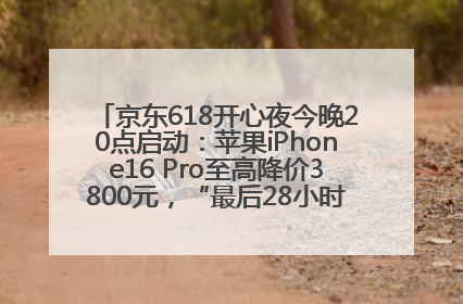 京东618开心夜今晚20点启动：苹果iPhone16 Pro至高降价3800元，“最后28小时”推出十二大补贴