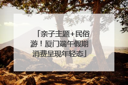 亲子主题+民俗游！厦门端午假期消费呈现年轻态