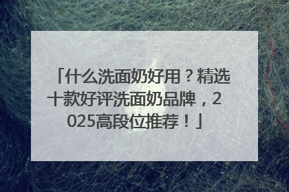 什么洗面奶好用？精选十款好评洗面奶品牌，2025高段位推荐！