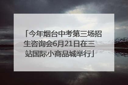 今年烟台中考第三场招生咨询会6月21日在三站国际小商品城举行