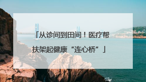 从诊间到田间！医疗帮扶架起健康“连心桥”