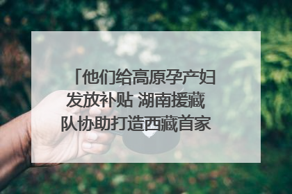 他们给高原孕产妇发放补贴 湖南援藏队协助打造西藏首家高原产儿协同中心