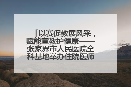 以赛促教展风采，赋能宣教护健康——张家界市人民医院全科基地举办住院医师健康宣教比赛
