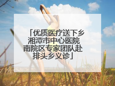 优质医疗送下乡 湘潭市中心医院南院区专家团队赴排头乡义诊