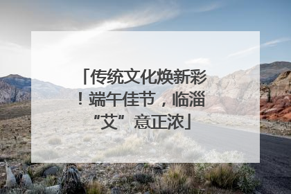传统文化焕新彩！端午佳节，临淄 “艾”意正浓