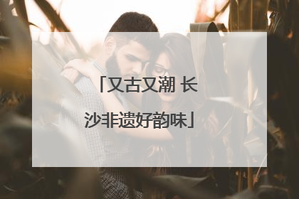 又古又潮 长沙非遗好韵味