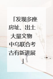发现多座房址、出土大量文物 中乌联合考古有新进展