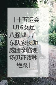 十五运会U16女足八强战，广东队家长助威团亲临现场见证读秒绝杀