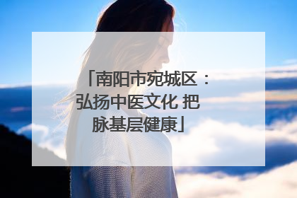 南阳市宛城区：弘扬中医文化 把脉基层健康