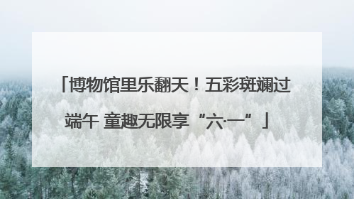 博物馆里乐翻天！五彩斑斓过端午 童趣无限享“六·一”