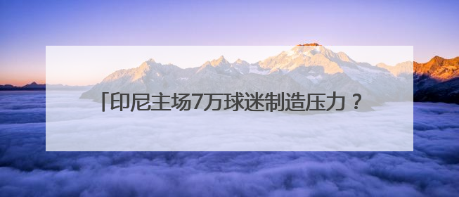 印尼主场7万球迷制造压力？伊万亮出底牌，国足主打进攻