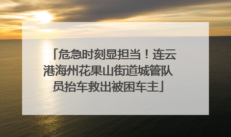 危急时刻显担当！连云港海州花果山街道城管队员抬车救出被困车主