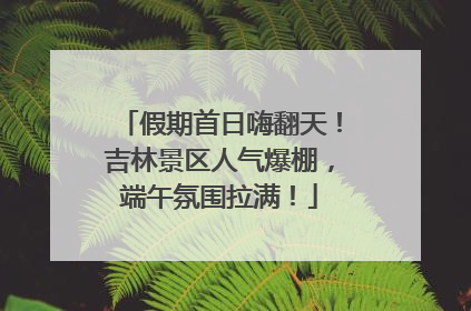 假期首日嗨翻天！吉林景区人气爆棚，端午氛围拉满！