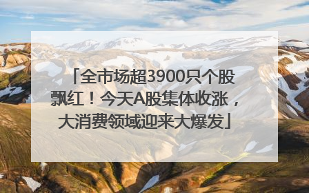 全市场超3900只个股飘红！今天A股集体收涨，大消费领域迎来大爆发