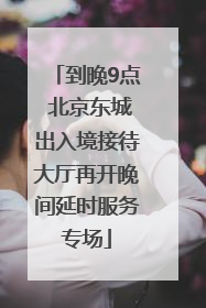 到晚9点 北京东城出入境接待大厅再开晚间延时服务专场