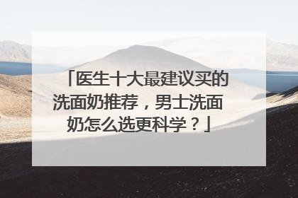 医生十大最建议买的洗面奶推荐，男士洗面奶怎么选更科学？