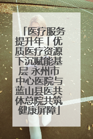 医疗服务提升年丨优质医疗资源下沉赋能基层 永州市中心医院与蓝山县医共体总院共筑健康屏障