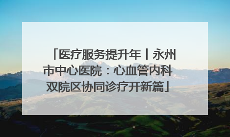 医疗服务提升年丨永州市中心医院：心血管内科双院区协同诊疗开新篇