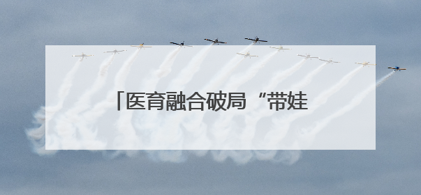 医育融合破局“带娃困境” 常州打造“医育结合”新样板