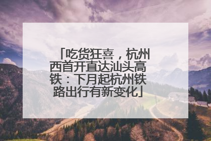 吃货狂喜，杭州西首开直达汕头高铁：下月起杭州铁路出行有新变化