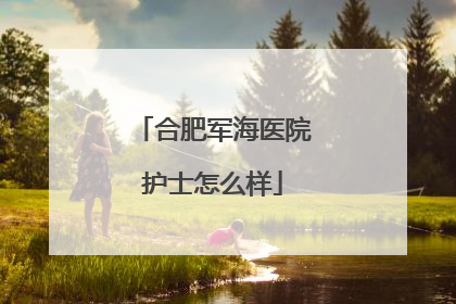 合肥军海医院护士怎么样