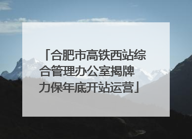 合肥市高铁西站综合管理办公室揭牌 力保年底开站运营