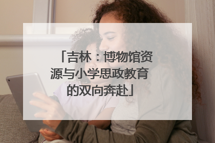 吉林：博物馆资源与小学思政教育的双向奔赴
