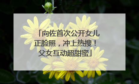 向佐首次公开女儿正脸照，冲上热搜！父女互动超甜蜜