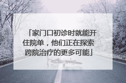 家门口初诊时就能开住院单，他们正在探索跨院治疗的更多可能