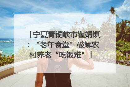 宁夏青铜峡市瞿靖镇：“老年食堂”破解农村养老“吃饭难”