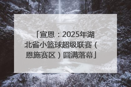 宣恩：2025年湖北省小篮球超级联赛（恩施赛区）圆满落幕