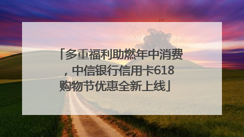 多重福利助燃年中消费，中信银行信用卡618购物节优惠全新上线