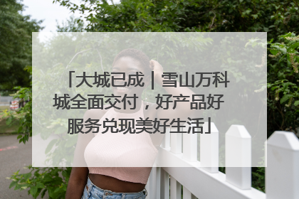 大城已成｜雪山万科城全面交付，好产品好服务兑现美好生活