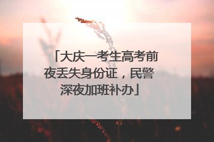 大庆一考生高考前夜丢失身份证，民警深夜加班补办
