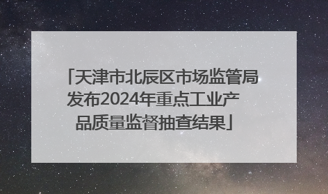 天津市北辰区市场监管局发布2024年重点工业产品质量监督抽查结果