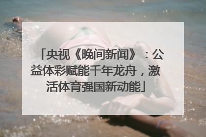 央视《晚间新闻》：公益体彩赋能千年龙舟，激活体育强国新动能