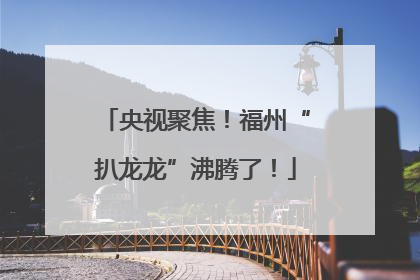 央视聚焦！福州“扒龙龙”沸腾了！