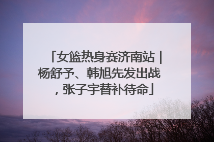 女篮热身赛济南站｜杨舒予、韩旭先发出战，张子宇替补待命