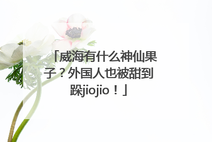 威海有什么神仙果子？外国人也被甜到跺jiojio！