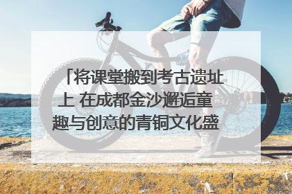 将课堂搬到考古遗址上 在成都金沙邂逅童趣与创意的青铜文化盛宴｜文化中国行
