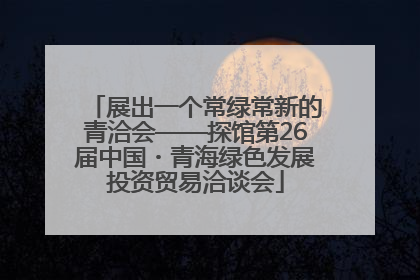 展出一个常绿常新的青洽会——探馆第26届中国・青海绿色发展投资贸易洽谈会