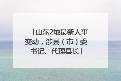 山东2地最新人事变动，涉县（市）委书记、代理县长