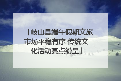 岐山县端午假期文旅市场平稳有序 传统文化活动亮点纷呈